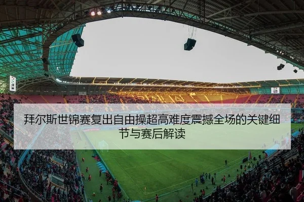 拜尔斯世锦赛复出自由操超高难度震撼全场的关键细节与赛后解读