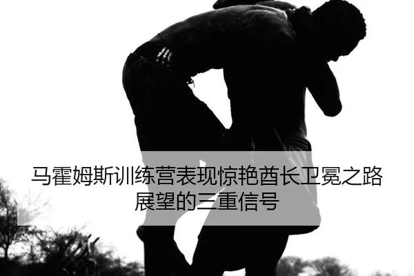 马霍姆斯训练营表现惊艳酋长卫冕之路展望的三重信号